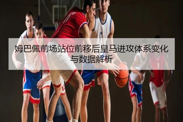 姆巴佩前场站位前移后皇马进攻体系变化与数据解析