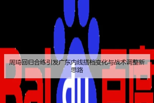 周琦回归合练引发广东内线搭档变化与战术调整新思路