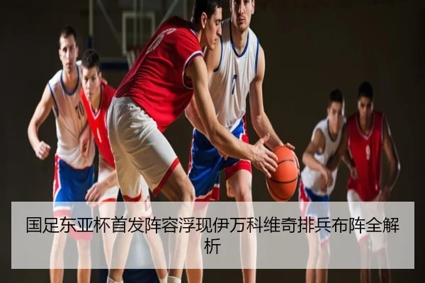 国足东亚杯首发阵容浮现伊万科维奇排兵布阵全解析