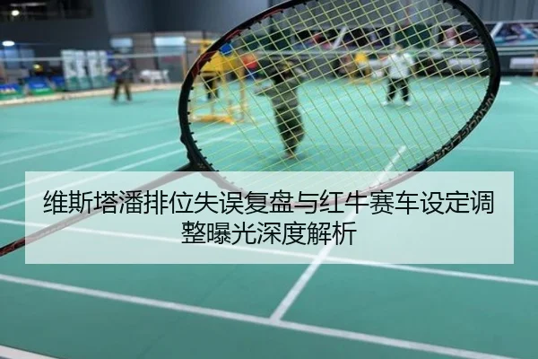 维斯塔潘排位失误复盘与红牛赛车设定调整曝光深度解析