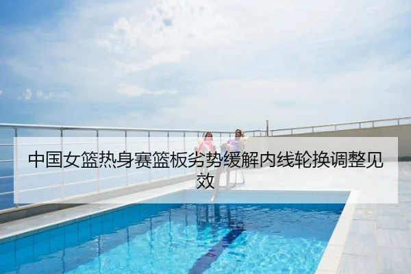 中国女篮热身赛篮板劣势缓解内线轮换调整见效