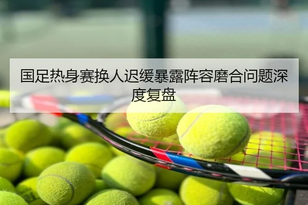 国足热身赛换人迟缓暴露阵容磨合问题深度复盘